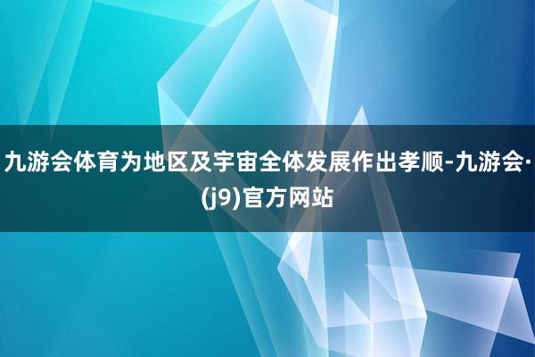 九游会体育为地区及宇宙全体发展作出孝顺-九游会·(j9)官方网站