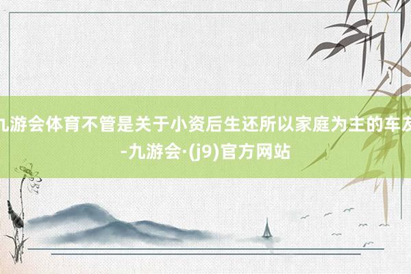 九游会体育不管是关于小资后生还所以家庭为主的车友-九游会·(j9)官方网站