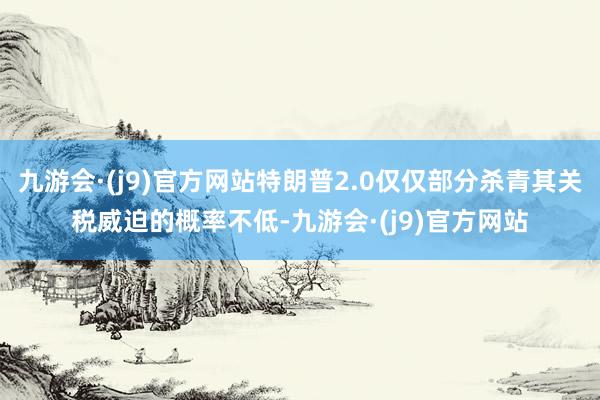 九游会·(j9)官方网站特朗普2.0仅仅部分杀青其关税威迫的概率不低-九游会·(j9)官方网站