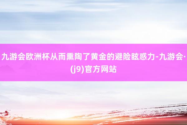 九游会欧洲杯从而熏陶了黄金的避险眩惑力-九游会·(j9)官方网站