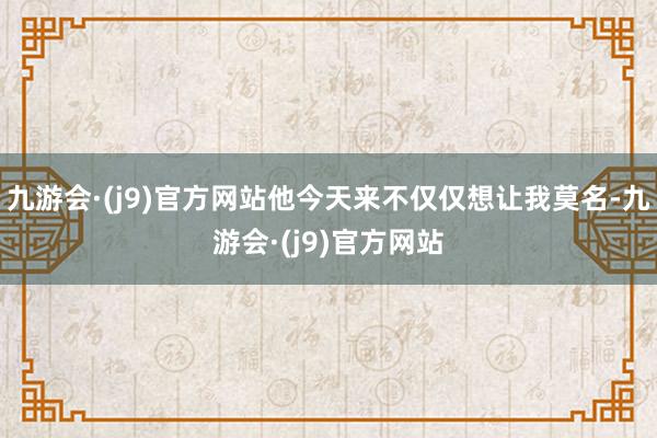 九游会·(j9)官方网站他今天来不仅仅想让我莫名-九游会·(j9)官方网站