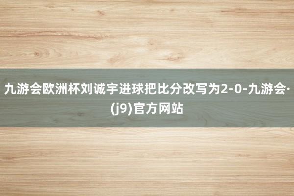 九游会欧洲杯刘诚宇进球把比分改写为2-0-九游会·(j9)官方网站