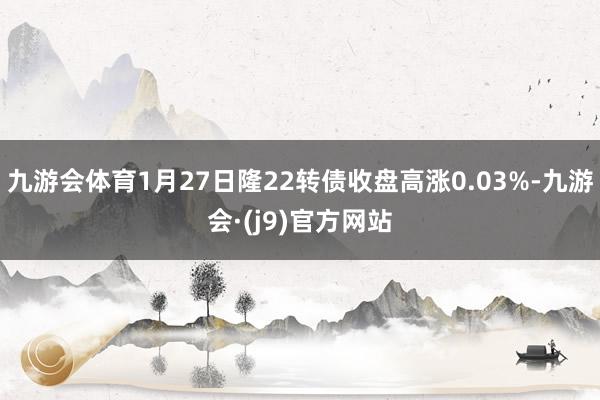 九游会体育1月27日隆22转债收盘高涨0.03%-九游会·(j9)官方网站