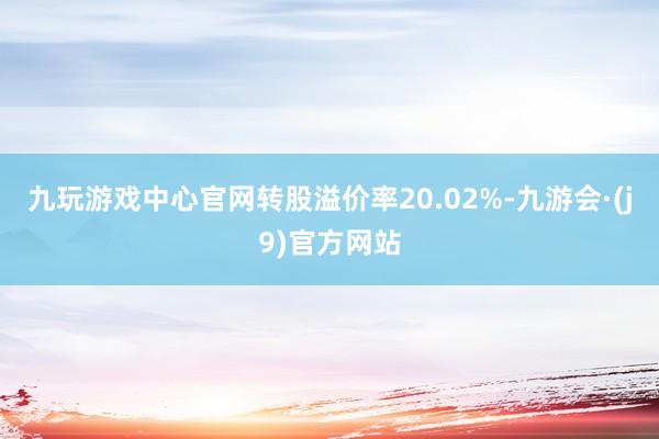 九玩游戏中心官网转股溢价率20.02%-九游会·(j9)官方网站