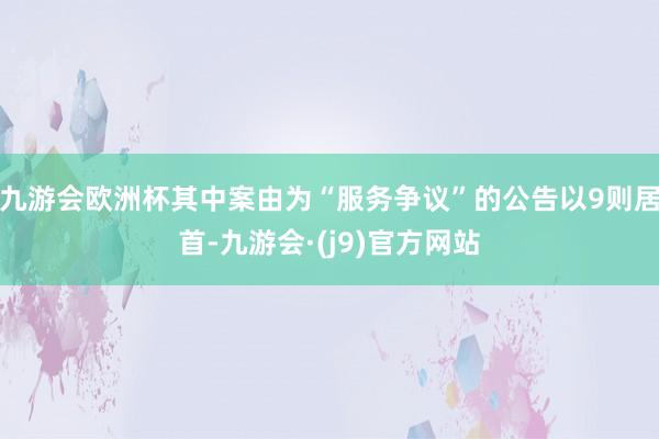 九游会欧洲杯其中案由为“服务争议”的公告以9则居首-九游会·(j9)官方网站