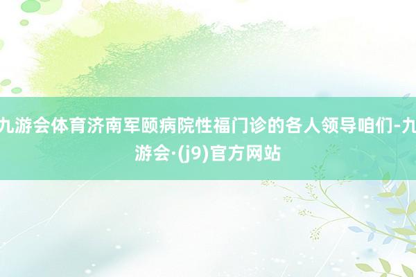 九游会体育济南军颐病院性福门诊的各人领导咱们-九游会·(j9)官方网站