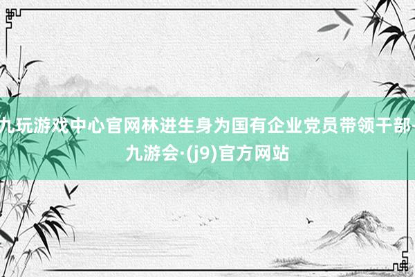 九玩游戏中心官网林进生身为国有企业党员带领干部-九游会·(j9)官方网站