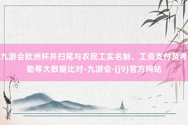 九游会欧洲杯并扫尾与农民工实名制、工资支付及考勤等大数据比对-九游会·(j9)官方网站