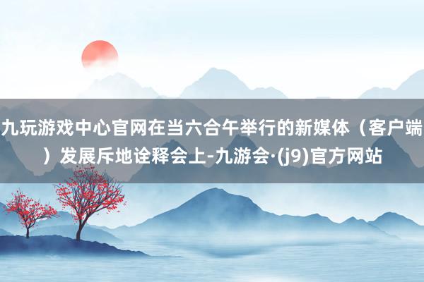 九玩游戏中心官网在当六合午举行的新媒体（客户端）发展斥地诠释会上-九游会·(j9)官方网站