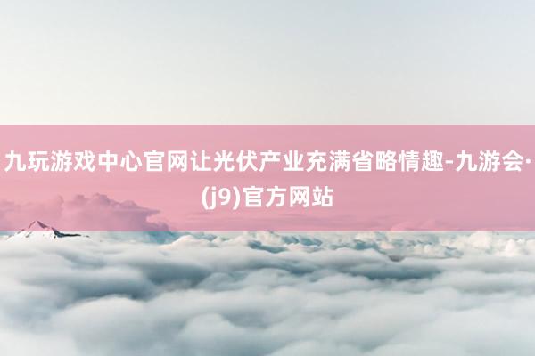 九玩游戏中心官网让光伏产业充满省略情趣-九游会·(j9)官方网站