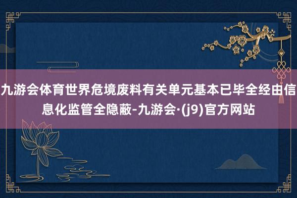 九游会体育世界危境废料有关单元基本已毕全经由信息化监管全隐蔽-九游会·(j9)官方网站