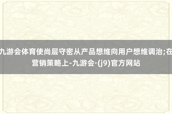 九游会体育使尚层守密从产品想维向用户想维调治;在营销策略上-九游会·(j9)官方网站