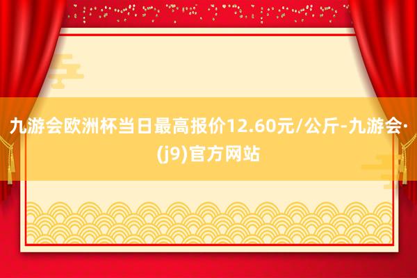 九游会欧洲杯当日最高报价12.60元/公斤-九游会·(j9)官方网站