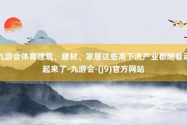 九游会体育建筑、建材、家居这些高下流产业都随着动起来了-九游会·(j9)官方网站