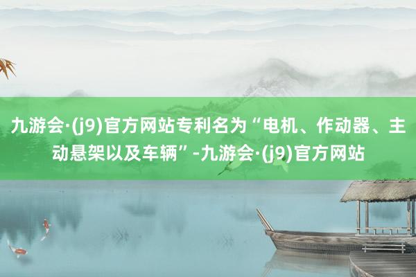 九游会·(j9)官方网站专利名为“电机、作动器、主动悬架以及车辆”-九游会·(j9)官方网站