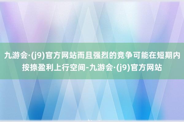 九游会·(j9)官方网站而且强烈的竞争可能在短期内按捺盈利上行空间-九游会·(j9)官方网站