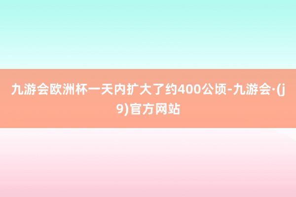 九游会欧洲杯一天内扩大了约400公顷-九游会·(j9)官方网站