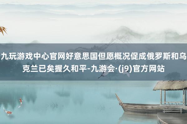 九玩游戏中心官网好意思国但愿概况促成俄罗斯和乌克兰已矣握久和平-九游会·(j9)官方网站