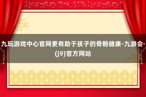 九玩游戏中心官网更有助于孩子的骨骼健康-九游会·(j9)官方网站