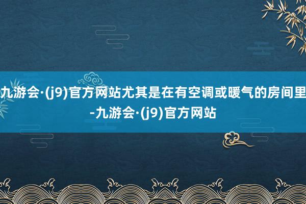 九游会·(j9)官方网站尤其是在有空调或暖气的房间里-九游会·(j9)官方网站